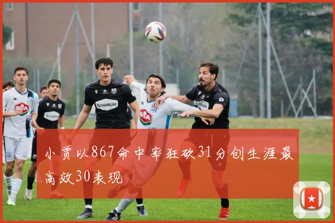 小贾以867命中率狂砍31分创生涯最高效30表现