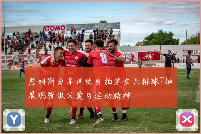 詹姆斯分享训练自拍穿女儿排球T恤展现骄傲父爱与运动精神