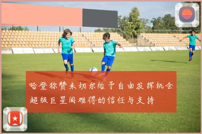 哈登称赞米切尔给予自由发挥机会超级巨星间难得的信任与支持