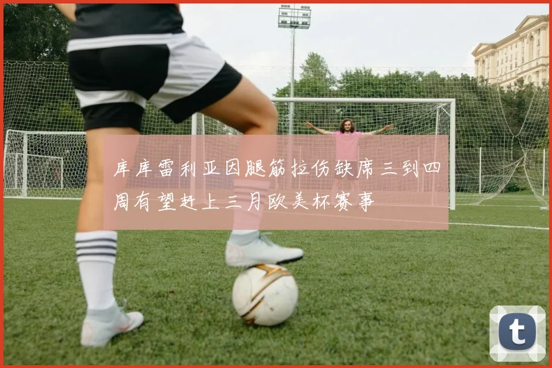 库库雷利亚因腿筋拉伤缺席三到四周有望赶上三月欧美杯赛事