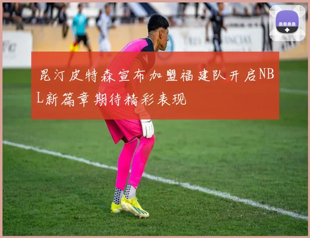 昆汀皮特森宣布加盟福建队开启NBL新篇章期待精彩表现