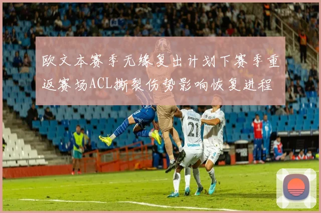 欧文本赛季无缘复出计划下赛季重返赛场ACL撕裂伤势影响恢复进程