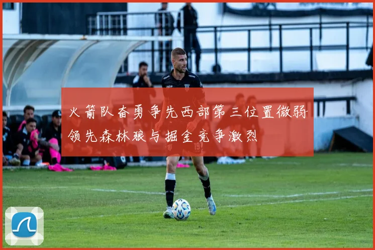 火箭队奋勇争先西部第三位置微弱领先森林狼与掘金竞争激烈