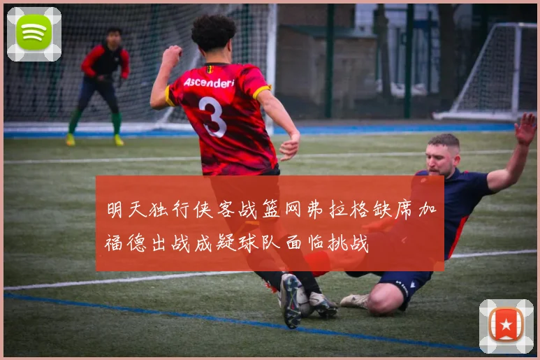明天独行侠客战篮网弗拉格缺席加福德出战成疑球队面临挑战