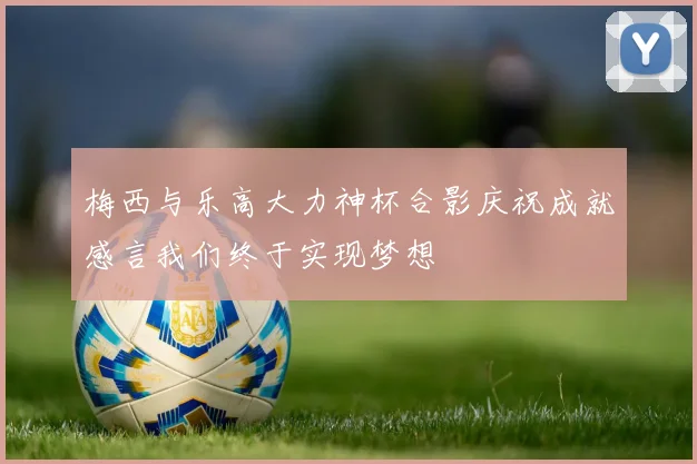 梅西与乐高大力神杯合影庆祝成就感言我们终于实现梦想