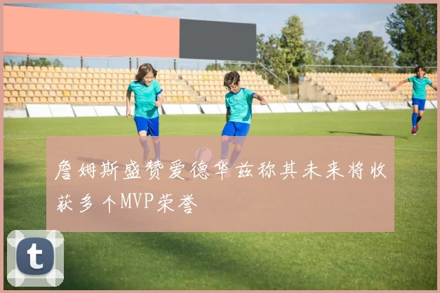 詹姆斯盛赞爱德华兹称其未来将收获多个MVP荣誉