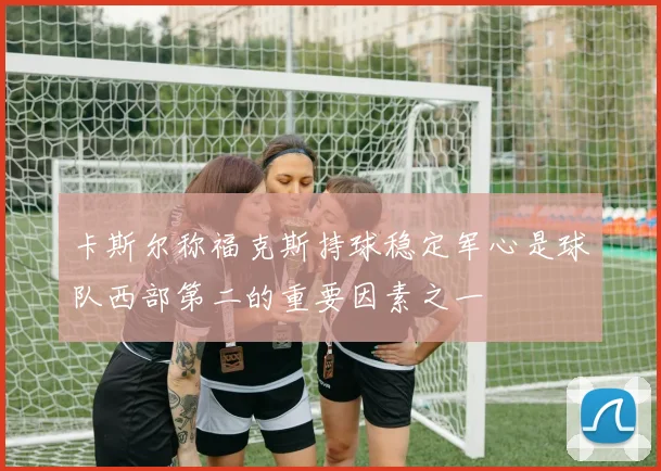 卡斯尔称福克斯持球稳定军心是球队西部第二的重要因素之一