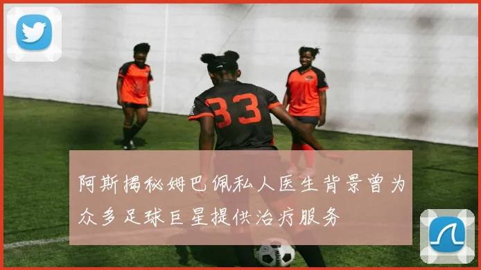 阿斯揭秘姆巴佩私人医生背景曾为众多足球巨星提供治疗服务