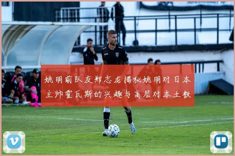 姚明前队友郑志龙揭秘姚明对日本主帅霍瓦斯的兴趣与高层对本土教练的偏好
