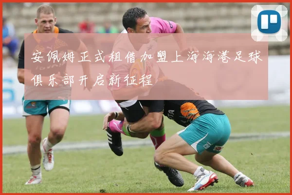 安佩姆正式租借加盟上海海港足球俱乐部开启新征程