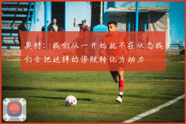 奥特：我们从一开始就不在状态我们会把这样的惨败转化为动力