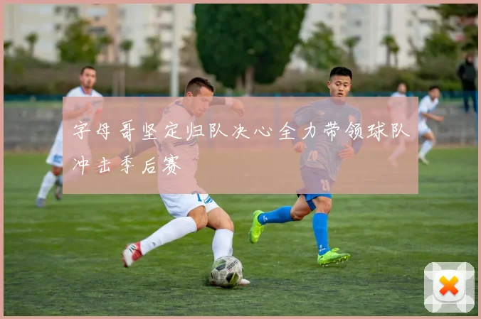 字母哥坚定归队决心全力带领球队冲击季后赛