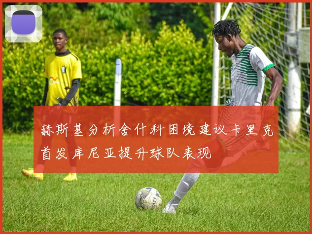 赫斯基分析舍什科困境建议卡里克首发库尼亚提升球队表现