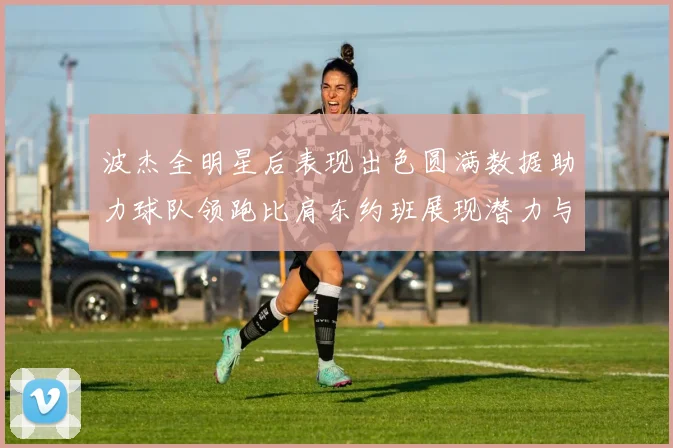 波杰全明星后表现出色圆满数据助力球队领跑比肩东约班展现潜力与实力