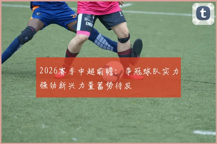 2026赛季中超前瞻：争冠球队实力强劲新兴力量蓄势待发